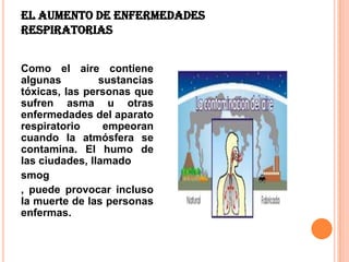 El aumento de enfermedades
respiratorias


Como el aire contiene
algunas         sustancias
tóxicas, las personas que
sufren asma u otras
enfermedades del aparato
respiratorio     empeoran
cuando la atmósfera se
contamina. El humo de
las ciudades, llamado
smog
, puede provocar incluso
la muerte de las personas
enfermas.
 