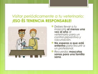 Visitar periódicamente a tu veterinario:
¡ESO ÉS TENENCIA RESPONSABLE!
 Debes llevar a tu
mascota al menos una
vez al año al
veterinario para un
control preventivo y
vacunación.
 No esperes a que esté
enfermo para recurrir a
un profesional.
 Recuerda: mascotas
sanas para una familia
sana.
 