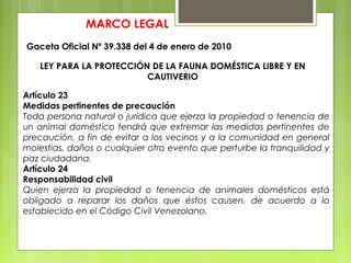 MARCO LEGAL
Gaceta Oficial Nº 39.338 del 4 de enero de 2010
LEY PARA LA PROTECCIÓN DE LA FAUNA DOMÉSTICA LIBRE Y EN
CAUTIVERIO
Artículo 23
Medidas pertinentes de precaución
Toda persona natural o jurídica que ejerza la propiedad o tenencia de
un animal doméstico tendrá que extremar las medidas pertinentes de
precaución, a fin de evitar a los vecinos y a la comunidad en general
molestias, daños o cualquier otro evento que perturbe la tranquilidad y
paz ciudadana.
Artículo 24
Responsabilidad civil
Quien ejerza la propiedad o tenencia de animales domésticos está
obligado a reparar los daños que éstos causen, de acuerdo a lo
establecido en el Código Civil Venezolano.
 