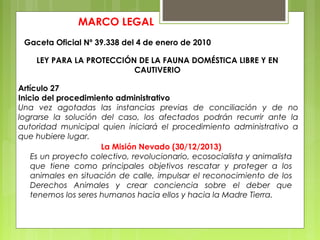 MARCO LEGAL
Gaceta Oficial Nº 39.338 del 4 de enero de 2010
LEY PARA LA PROTECCIÓN DE LA FAUNA DOMÉSTICA LIBRE Y EN
CAUTIVERIO
Artículo 27
Inicio del procedimiento administrativo
Una vez agotadas las instancias previas de conciliación y de no
lograrse la solución del caso, los afectados podrán recurrir ante la
autoridad municipal quien iniciará el procedimiento administrativo a
que hubiere lugar.
La Misión Nevado (30/12/2013)
Es un proyecto colectivo, revolucionario, ecosocialista y animalista
que tiene como principales objetivos rescatar y proteger a los
animales en situación de calle, impulsar el reconocimiento de los
Derechos Animales y crear conciencia sobre el deber que
tenemos los seres humanos hacia ellos y hacia la Madre Tierra.
 