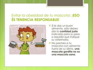Evitar la obesidad de tu mascota: ¡ESO
ÉS TENENCIA RESPONSABLE!
 Si le das un buen
alimento, sólo debes
dar la cantidad justa
indicada para su peso
o aquella que indique
su veterinario.
 No premies a tu
mascota con alimento
fuera de su dieta, una
mascota gordita no es
una mascota sana.
 