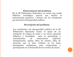 Planteamiento del problema
En la IE Poblaciones Especiales, no existe una ayuda
didáctica tecnológica precisa que facilite la
comunicación proactiva y directa con los estudiantes
que presentan discapacidad auditiva.
Descripción del problema
Los estudiantes con discapacidad auditiva de la IE
Poblaciones Especiales tienen el apoyo de un
intérprete de lengua de señas y un escaso material
didáctico y tecnológico para su aprendizaje y
comunicación; en consecuencia expresan
desmotivación, apatía, falta de interés, falta de
atención, que se hace evidente en los bajos
desempeños académicos, poca comprensión y
participación en el desarrollo de los eventos de clases.
 