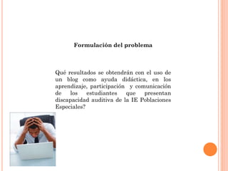 Formulación del problema
Qué resultados se obtendrán con el uso de
un blog como ayuda didáctica, en los
aprendizaje, participación y comunicación
de los estudiantes que presentan
discapacidad auditiva de la IE Poblaciones
Especiales?
 