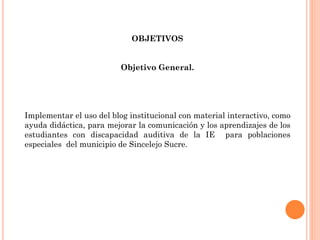 OBJETIVOS
Objetivo General.
Implementar el uso del blog institucional con material interactivo, como
ayuda didáctica, para mejorar la comunicación y los aprendizajes de los
estudiantes con discapacidad auditiva de la IE para poblaciones
especiales del municipio de Sincelejo Sucre.
 