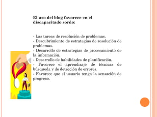 El uso del blog favorece en el
discapacitado sordo:
- Las tareas de resolución de problemas.
- Descubrimiento de estrategias de resolución de
problemas.
- Desarrollo de estrategias de procesamiento de
la información.
- Desarrollo de habilidades de planificación.
- Favorece el aprendizaje de técnicas de
búsqueda y de detección de errores.
- Favorece que el usuario tenga la sensación de
progreso.
 