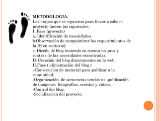 METODOLOGIA.
Las etapas que se siguieron para llevar a cabo el
proyecto fueron las siguientes:
I .Fase (proyecto)
a. Identificación de necesidades
b.Observación de campo(mirar las requerimientos de
la IE en contexto)
c. Diseño de blog teniendo en cuenta los pros y
contras de las necesidades encontradas.
D. Creación del blog directamente en la web.
II.Fase ( alimentación del blog )
.-Consecución de material para publicar a la
comunidad.
-Organización de secuencias temáticas ,publicación
de imágenes fotografías, escritos y videos.
-Control del blog.
-Socializacion del proyecto.
 