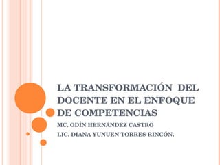 LA TRANSFORMACIÓN  DEL DOCENTE EN EL ENFOQUE DE COMPETENCIAS MC. ODÍN HERNÁNDEZ CASTRO LIC. DIANA YUNUEN TORRES RINCÓN. 