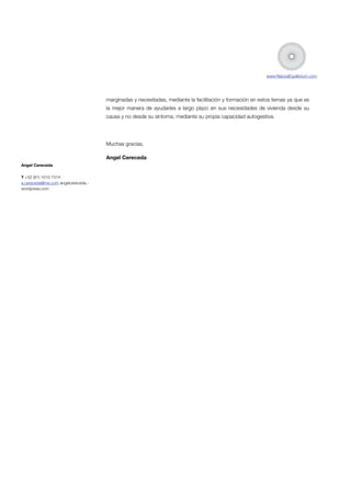 www.NaturaEquilibrium.com

marginadas y necesitadas, mediante la facilitación y formación en estos temas ya que es
la mejor manera de ayudarles a largo plazo en sus necesidades de vivienda desde su
causa y no desde su síntoma, mediante su propia capacidad autogestiva.

!
Muchas gracias,
Angel Cereceda

!

Angel Cereceda
T +52 (81) 1010 7314
a.cereceda@me.com angelcereceda.wordpress.com

!

 