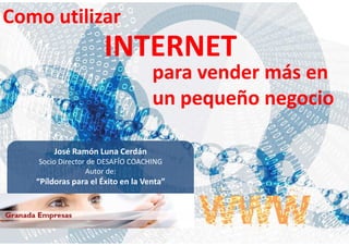 Como utilizar
                      INTERNET
                                   para vender más en
                                   un pequeño negocio

        José Ramón Luna Cerdán
   Socio Director de DESAFÍO COACHING
                 Autor de:
   “Píldoras para el Éxito en la Venta”
 
