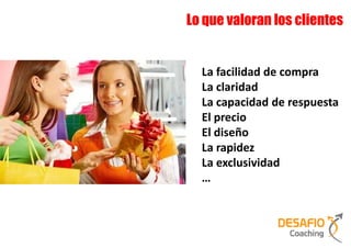 Lo que valoran los clientes


  La facilidad de compra
  La claridad
  La capacidad de respuesta
  El precio
  El diseño
  La rapidez
  La exclusividad
  …
 