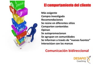 El comportamiento del cliente
Más exigente
Compra investigada
Recomendaciones
Se reúne en diferentes sitios
Comparten contenidos
Opinan
Se autopromocionan
Se agrupan en comunidades
Se informan a través de “nuevas fuentes”
Interactúan con las marcas

   Comunicación bidireccional
 