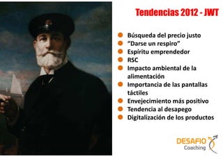 Tendencias 2012 - JWT

Búsqueda del precio justo
“Darse un respiro”
Espíritu emprendedor
RSC
Impacto ambiental de la
alimentación
Importancia de las pantallas
táctiles
Envejecimiento más positivo
Tendencia al desapego
Digitalización de los productos
 