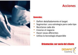 Acciones


Generales:

•   Definir detalladamente el target
•   Segmentar: una estrategia para cada tipo
•   Reciclarse cada día
•   Creerse el negocio
•   Hacer cosas diferentes
•   Utiliza la tecnología disponible


         Orientación: ser socio del cliente
 