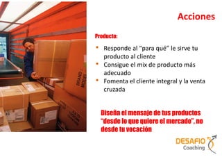 Acciones
Producto:

•    Responde al “para qué” le sirve tu
     producto al cliente
•    Consigue el mix de producto más
     adecuado
•    Fomenta el cliente integral y la venta
     cruzada


    Diseña el mensaje de tus productos
    “desde lo que quiere el mercado”, no
    desde tu vocación
 