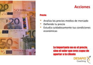 Acciones
Precio:

•   Analiza los precios medios de mercado
•   Defiende tu precio
•   Estudia cuidadosamente tus condiciones
    económicas




           Lo importante no es el precio,
           sino el valor que eres capaz de
           aportar a tu cliente
 
