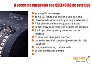 A veces me encuentro con CREENCIAS de este tipo

            Ya me pilla muy mayor
            Yo no sé. Tengo que meter a una persona
            Llevo toda la vida sin ello y el negocio funciona
            A los clientes se les consigue cara a cara
            Somos muy pequeños. Eso es para las grandes
            A mi tipo de empresa y en mi sector no
            interesa
            Es caro y no sirve para mucho
            Las redes sociales son para jovencitos. MI hijo
            las utiliza
            Lo que me faltaba, trabajar más
            Es una pérdida de tiempo
            …
 