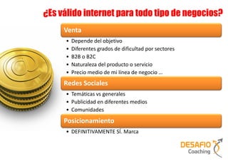 ¿Es válido internet para todo tipo de negocios?
     Venta
     •   Depende del objetivo
     •   Diferentes grados de dificultad por sectores
     •   B2B o B2C
     •   Naturaleza del producto o servicio
     •   Precio medio de mi línea de negocio …
     Redes Sociales
     • Temáticas vs generales
     • Publicidad en diferentes medios
     • Comunidades
     Posicionamiento
     • DEFINITIVAMENTE SÍ. Marca
 