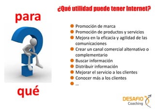 ¿Qué utilidad puede tener Internet?
para
             Promoción de marca
             Promoción de productos y servicios
             Mejora en la eficacia y agilidad de las
             comunicaciones
             Crear un canal comercial alternativo o
             complementario
             Buscar información
             Distribuir información
             Mejorar el servicio a los clientes
             Conocer más a los clientes
             …

qué
 