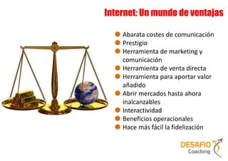 Internet: Un mundo de ventajas

    Abarata costes de comunicación
    Prestigio
    Herramienta de marketing y
    comunicación
    Herramienta de venta directa
    Herramienta para aportar valor
    añadido
    Abrir mercados hasta ahora
    inalcanzables
    Interactividad
    Beneficios operacionales
    Hace más fácil la fidelización
 
