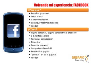 Volcando mi experiencia: FACEBOOK
¿Para qué?
•   Escuchar y conocer
•   Crear marca
•   Ganar vinculación
•   Conseguir recomendaciones
•   Vender
¿Cómo?
•   Página personal / página corporativa o producto
•   1 ó 2 estados al día
•   Fomentar participación
•   Dinamizar
•   Conectar con web
•   Campañas adwords FB
•   Personalizar página
•   “postear” en otras páginas
•   Vender
 