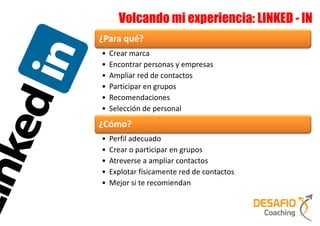 Volcando mi experiencia: LINKED - IN
¿Para qué?
•   Crear marca
•   Encontrar personas y empresas
•   Ampliar red de contactos
•   Participar en grupos
•   Recomendaciones
•   Selección de personal
¿Cómo?
•   Perfil adecuado
•   Crear o participar en grupos
•   Atreverse a ampliar contactos
•   Explotar físicamente red de contactos
•   Mejor si te recomiendan
 