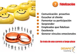 7     Fidelización

 Comunicación proactiva
 Escuchar al cliente
 Fomentar su participación
 Sorprender
 Empleados que fidelizan
 Excelencia
 Generar vínculos emocionales

Se trata de una carrera a largo plazo
 