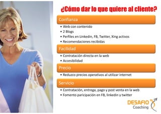 ¿Cómo dar lo que quiere al cliente?
Confianza
• Web con contenido
• 2 Blogs
• Perfiles en Linkedin, FB, Twitter, Xing activos
• Recomendaciones recibidas
Facilidad
• Contratación directa en la web
• Accesibilidad
Precio
• Reduzco precios operativos al utilizar internet

Servicio
• Contratación, entrega, pago y post venta en la web
• Fomento paricipación en FB, linkedin y twitter
 