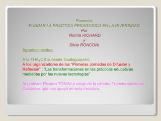 Ponencia FUNDAR LA PRACTICA PEDAGOGICA EN LA DIVERSIDAD Por Norma RICHARD y Silvia RONCONI Agradecimientos: A la FHAyCS subsede Gualeguaychú  A los organizadores de las “Primeras Jornadas de Difusión y Reflexión” :  “ Las transformaciones en las prácticas educativas mediadas por las nuevas tecnologías” Al profesor Ricardo TONINI a cargo de la cátedra Transformaciones Culturales que nos apoyó en esta iniciativa. 