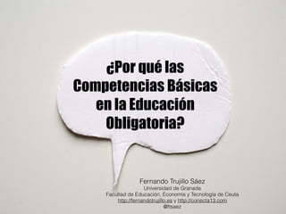 ¿Por qué las 
Competencias Básicas 
en la Educación 
Obligatoria? 
Fernando Trujillo Sáez 
Universidad de Granada 
Facultad de Educación, Economía y Tecnología de Ceuta 
http://fernandotrujillo.es y http://conecta13.com 
@ftsaez 
 