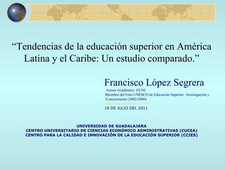 “ Tendencias de la educación superior en América Latina y el Caribe: Un estudio comparado.”   Francisco López Segrera Asesor Académico  GUNI Miembro del Foro UNESCO de Educación Superior,  Investigación y  Conocimiento (2002-2009) [email_address] 18 DE JULIO DEL 2011 UNIVERSIDAD DE GUADALAJARA CENTRO UNIVERSITARIO DE CIENCIAS ECONÓMICO ADMINISTRATIVAS (CUCEA) CENTRO PARA LA CALIDAD E INNOVACIÓN DE LA EDUCACIÓN SUPERIOR (CCIES) 