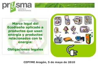 Marco legal del
    Ecodiseño aplicado a
    productos que usan
    energía y productos
     relacionados con la
           energía:

    Obligaciones legales



             CEPYME Aragón, 5 de mayo de 2010
1
 