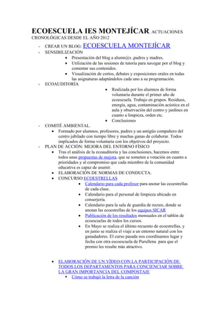 ECOESCUELA IES MONTEJÍCAR. ACTUACIONES
CRONOLÓGICAS DESDE EL AÑO 2012
- CREAR UN BLOG: ECOESCUELA MONTEJÍCAR
- SENSIBILIZACIÓN
 Presentación del blog a alumn@s ,padres y madres.
 Utilización de las sesiones de tutoría para navegar por el blog y
comentar sus contenidos.
 Visualización de cortos, debates y exposiciones orales en todas
las asignaturas adaptándolos cada uno a su programación.
- ECOAUDITORÍA
 Realizada por los alumnos de forma
voluntaria durante el primer año de
ecoescuela. Trabajo en grupos. Residuos,
energía, agua, contaminación acústica en el
aula y observación del centro y jardines en
cuanto a limpieza, orden etc.
 Conclusiones
- COMITÉ AMBIENTAL.
 Formado por alumnos, profesores, padres y un antigüo compañero del
centro jubilado con tiempo libre y muchas ganas de colaborar. Todos
implicados de forma voluntaria con los objetivos del proyecto.
- PLAN DE ACCIÓN: MEJORA DEL ENTORNO FÍSICO
 Tras el análisis de la ecoauditoría y las conclusiones, hacemos entre
todos unas propuestas de mejora, que se someten a votación en cuanto a
prioridades y al compromiso que cada miembro de la comunidad
educativa es capaz de asumir.
 ELABORACIÓN DE NORMAS DE CONDUCTA.
 CONCURSO ECOESTRELLAS
 Calendario para cada profesor para anotar las ecoestrellas
de cada clase.
 Calendario para el personal de limpieza ubicado en
conserjería.
 Calendario para la sala de guardia de recreo, donde se
anotan las ecoestrellas de los equipos SICAR
 Publicación de los resultados mensuales en el tablón de
ecoescuelas de todos los cursos.
 En Mayo se realiza el último recuento de ecoestrellas, y
en junio se realiza el viaje a un entorno natural con los
ganadadores. El curso pasada nos coordinamos lugar y
fecha con otra escoescuela de Purullena para que el
premio les resulte más atractivo.
 ELABORACIÓN DE UN VÍDEO CON LA PARTICIPACIÓN DE
TODOS LOS DEPARTAMENTOS PARA CONCIENCIAR SOBRE
LA GRAN IMPORTANCIA DEL COMPOSTAJE
 Cómo se trabajó la letra de la canción
 