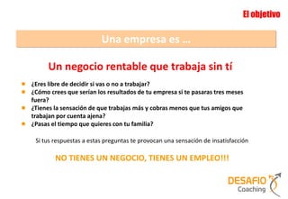 El objetivo

                             Una empresa es …

         Un negocio rentable que trabaja sin tí
● ¿Eres libre de decidir si vas o no a trabajar?
● ¿Cómo crees que serían los resultados de tu empresa si te pasaras tres meses
    fuera?
●   ¿Tienes la sensación de que trabajas más y cobras menos que tus amigos que
    trabajan por cuenta ajena?
●   ¿Pasas el tiempo que quieres con tu familia?

     Si tus respuestas a estas preguntas te provocan una sensación de insatisfacción

            NO TIENES UN NEGOCIO, TIENES UN EMPLEO!!!
 