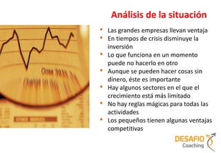 Análisis de la situación
•   Las grandes empresas llevan ventaja
•   En tiempos de crisis disminuye la
    inversión
•   Lo que funciona en un momento
    puede no hacerlo en otro
•   Aunque se pueden hacer cosas sin
    dinero, éste es importante
•   Hay algunos sectores en el que el
    crecimiento está más limitado
•   No hay reglas mágicas para todas las
    actividades
•   Los pequeños tienen algunas ventajas
    competitivas
 