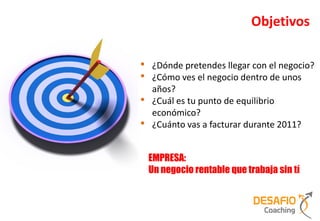 Objetivos

•   ¿Dónde pretendes llegar con el negocio?
•   ¿Cómo ves el negocio dentro de unos
    años?
•   ¿Cuál es tu punto de equilibrio
    económico?
•   ¿Cuánto vas a facturar durante 2011?


    EMPRESA:
    Un negocio rentable que trabaja sin tí
 