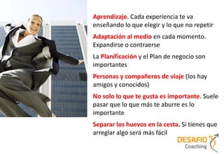Aprendizaje. Cada experiencia te va
enseñando lo que elegir y lo que no repetir
Adaptación al medio en cada momento.
Expandirse o contraerse
La Planificación y el Plan de negocio son
importantes
Personas y compañeros de viaje (los hay
amigos y conocidos)
No solo lo que te gusta es importante. Suele
pasar que lo que más te aburre es lo
importante
Separar los huevos en la cesta. Si tienes que
arreglar algo será más fácil
 