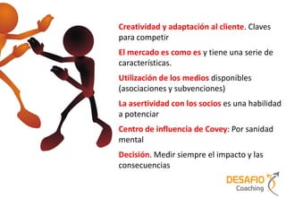 Creatividad y adaptación al cliente. Claves
para competir
El mercado es como es y tiene una serie de
características.
Utilización de los medios disponibles
(asociaciones y subvenciones)
La asertividad con los socios es una habilidad
a potenciar
Centro de influencia de Covey: Por sanidad
mental
Decisión. Medir siempre el impacto y las
consecuencias
 