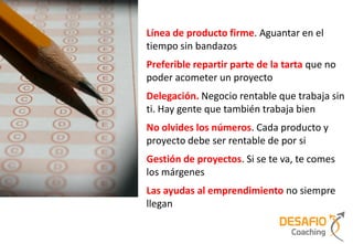 Línea de producto firme. Aguantar en el
tiempo sin bandazos
Preferible repartir parte de la tarta que no
poder acometer un proyecto
Delegación. Negocio rentable que trabaja sin
ti. Hay gente que también trabaja bien
No olvides los números. Cada producto y
proyecto debe ser rentable de por si
Gestión de proyectos. Si se te va, te comes
los márgenes
Las ayudas al emprendimiento no siempre
llegan
 