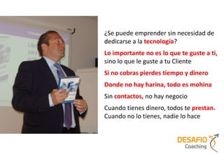 ¿Se puede emprender sin necesidad de
dedicarse a la tecnología?
Lo importante no es lo que te guste a ti,
sino lo que le guste a tu Cliente
Si no cobras pierdes tiempo y dinero
Donde no hay harina, todo es mohina
Sin contactos, no hay negocio
Cuando tienes dinero, todos te prestan.
Cuando no lo tienes, nadie lo hace
 