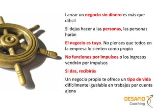 Lanzar un negocio sin dinero es más que
difícil
Si dejas hacer a las personas, las personas
harán
El negocio es tuyo. No pienses que todos en
la empresa lo sienten como propio
No funciones por impulsos o los ingresos
vendrán por impulsos
Si das, recibirás
Un negocio propio te ofrece un tipo de vida
difícilmente igualable en trabajos por cuenta
ajena
 