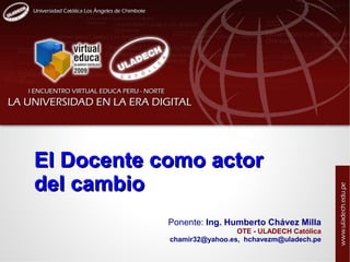 El Docente como actor
del cambio
            Ponente: Ing. Humberto Chávez Milla
                             OTE - ULADECH Católica
            chamir32@yahoo.es, hchavezm@uladech.pe
 