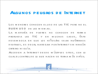 Algunos peligros de Internet Los menores conocen el uso de las TIC pero no el BUEN USO  de las mismas. La mayoría de padres no conocen de forma profunda las TIC y en muchos casos, ésto desemboca en que los niños/as sean huérfanos digitales, es decir, navegan por Internet sin ningún criterio ni guía. Acceden a Internet desde múltiples sitios, con lo cual el control de lo que hacen se torna más difícil. 