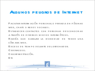 Algunos peligros de Internet Facilitar información personal o privada en páginas web, chats o redes sociales. Establecer contactos con personas desconocidas a través de diversos medios informáticos. Habría que barajar la idoneidad de tener una cámara web. Exceso de tiempo delante del ordenador. Ciberacoso. Ciberprostitución. Etc 