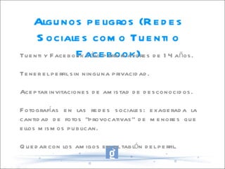 Algunos peligros (Redes Sociales como Tuenti o Facebook) Tuenti y Facebook sólo para mayores de 14 años. Tener el perfil sin ninguna privacidad. Aceptar invitaciones de amistad de desconocidos. Fotografías en las redes sociales: exagerada la cantidad de fotos “provocativas” de menores que ellos mismos publican. Quedar con los amigos en el tablón del perfil. 