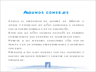 Coloca el ordenador en lugares de tránsito o visible y evitar que los niños naveguen o chateen con la puerta cerrada o en su habitación. Evita que los niños chateen después de horarios determinados que deberías de acordar con ellos. Permite a los menores conectarse sólo por un tiempo y en un horario predeterminado y acordado con ellos. Pregunta a tus hijos quienes son sus contactos y nuevos amigosen Internet y siempre sin invadir su privacidad. Algunos consejos 