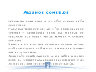 Algunos consejos Intenta no dejar solos a los niños cuando estén conectados. Habla habitualmente con los niños sobre el uso de Internet y aconséjalos sobre las medidas de seguridad que deben tomar. Navega y aprende con ellos. Explica a tus hijos que la diferencia entre lo que está bien y lo que está mal es la misma en Internet que en la vida real. Acompaña periódicamente a los niños mientras están en Internet para conocer sus intereses y los amigos con quienes entablan comunicación. 
