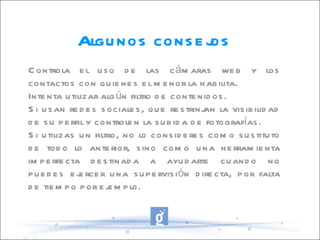Algunos consejos Controla el uso de las cámaras web y los contactos con quienes el menor la habilita. Intenta utilizar algún filtro de contenidos. Si usan redes sociales, que restrinjan la visibilidad de su perfil y controlen la subida de fotografías. Si utilizas un filtro, no lo consideres como sustituto de todo lo anterior, sino como una herramienta imperfecta destinada a ayudarte cuando no puedes ejercer una supervisión directa, por falta de tiempo por ejemplo. 