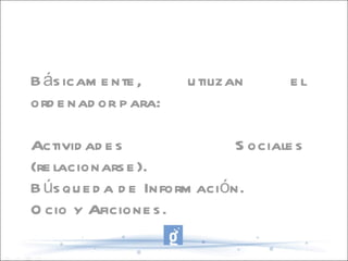 Básicamente, utilizan el ordenador para: Actividades Sociales (relacionarse). Búsqueda de Información. Ocio y Aficiones. 