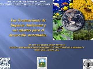 Las Evaluaciones de
Impacto Ambiental y
sus aportes para el
desarrollo sustentable.
III SEMINARIO IBEROAMERICANO DE
DESARROLLO, SOSTENIBILIDAD Y ECODISEÑO 2011
 