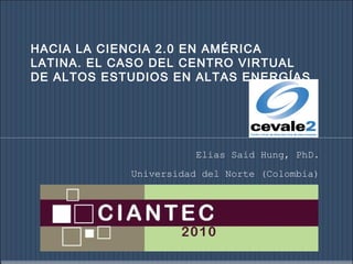 HACIA LA CIENCIA 2.0 EN AMÉRICA
LATINA. EL CASO DEL CENTRO VIRTUAL
DE ALTOS ESTUDIOS EN ALTAS ENERGÍAS.
Elias Said Hung, PhD.
Universidad del Norte (Colombia)
 